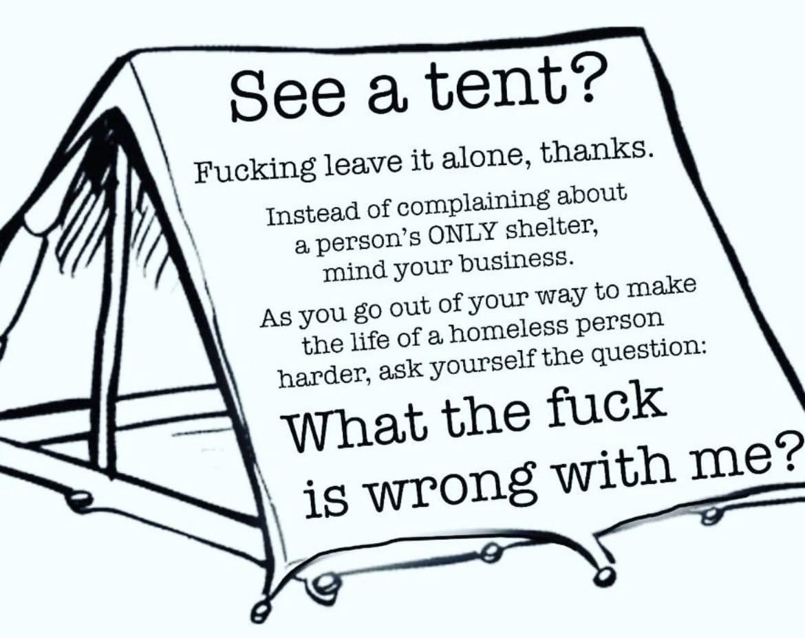 See a tent? Fucking leave it alone, thanks. Instead of complaining about a person's ONLY shelter, mind your business. As you go out of your way to make the life of a homeless person harder, ask yourself the question: What the fuck is wrong with me?